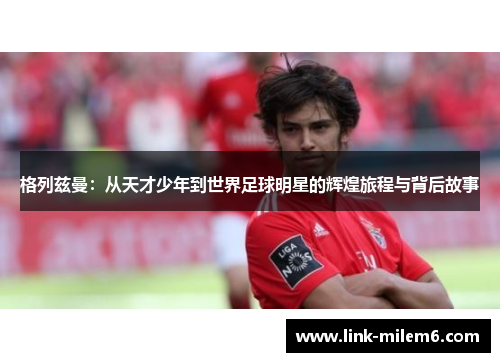 格列兹曼：从天才少年到世界足球明星的辉煌旅程与背后故事