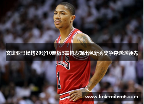 文班亚马场均20分10篮板3盖帽表现出色新秀奖争夺遥遥领先